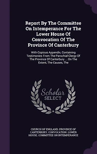 Report By The Committee On Intemperance For The Lower House Of Convocation Of The Province Of Canterbury: With Copious Appendix, Containing Testimonies From The Parochial Clergy Of The Province Of Canterbury ... On The Extent, The Causes, The