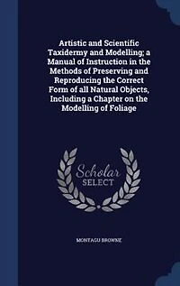 Artistic And Scientific Taxidermy Modelling; A Manual Of Instruction The Methods Preserving Reproducing Correct Form All Natural Objects, Including Chapter On Modelling Foliage