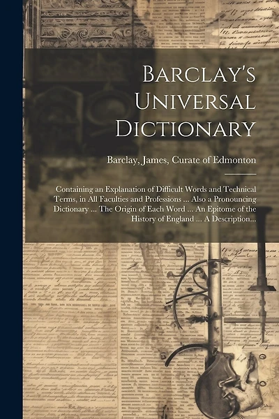 Barclay's Universal Dictionary; Containing an Explanation of Difficult Words and Technical Terms, in All Faculties and Professions ... Also a Pronouncing Dictionary ... The Origin of Each Word ... An Epitome of the History of England ... A Description...