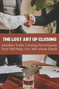 The Lost Art Of Closing: Modern Sales Closing Techniques That Will Help You Win More Deals: Selling Techniques Book