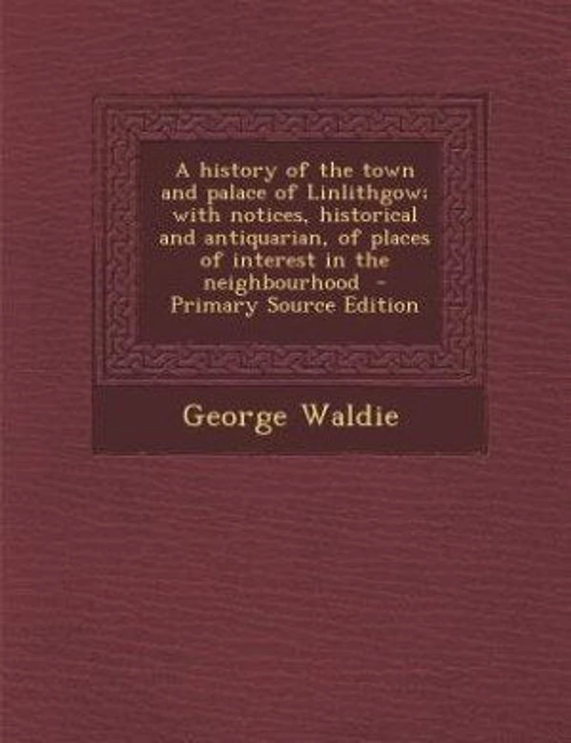 A History of the Town and Palace Linlithgow; With Notices, Historical Antiquarian, Places Interest Neighbourhood