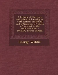 A History of the Town and Palace Linlithgow; With Notices, Historical Antiquarian, Places Interest Neighbourhood