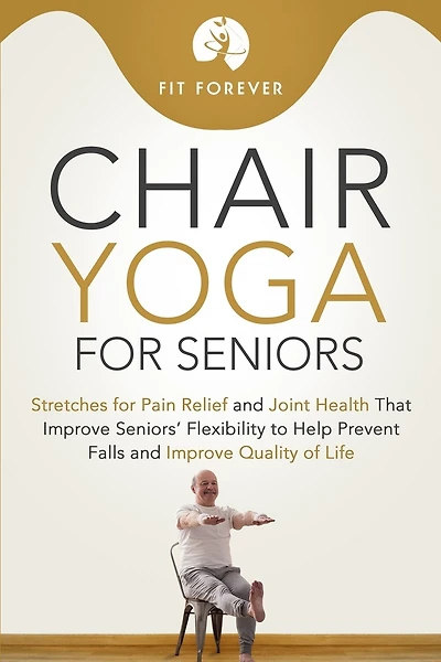 Chair Yoga for Seniors: Stretches for Pain Relief and Joint Health That Improve Seniors' Flexibility to Help Prevent Falls and Improve Quality of Life