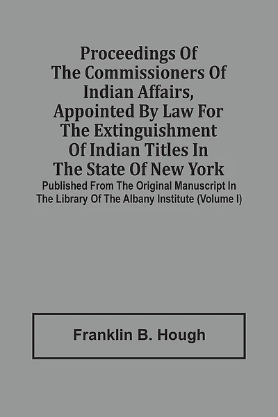 Proceedings Of The Commissioners Of Indian Affairs, Appointed By Law For The Extinguishment Of Indian Titles In The State Of New York: Published From The Original Manuscript In The Library Of The Albany Institute (volume I)