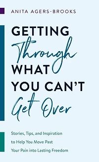 Getting through What You Can't Get Over: Stories, Tips, and Inspiration to Help Move Past  Your Pain into Lasting Freedom