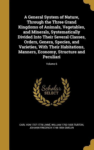 A General System of Nature, Through the Three Grand Kingdoms of Animals, Vegetables, and Minerals, Systematically Divided Into Their Several Classes, Orders, Genera, Species, and Varieties, With Their Habitations, Manners, Economy, Structure and Peculiari