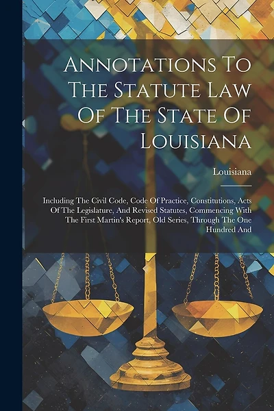 Annotations To The Statute Law Of The State Of Louisiana: Including The Civil Code, Code Of Practice, Constitutions, Acts Of The Legislature, And Revised Statutes, Commencing With The First Martin's Report, Old Series, Through The One Hundred And