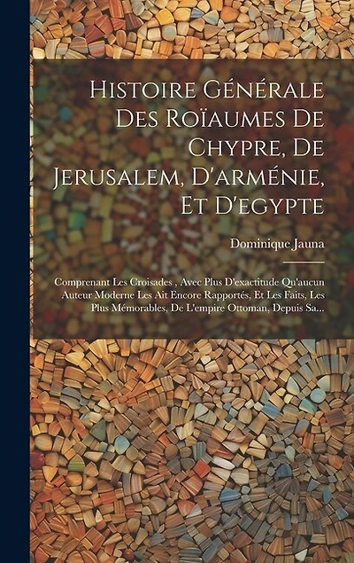 Histoire Générale Des Roïaumes De Chypre, De Jerusalem, D'arménie, Et D'egypte: Comprenant Les Croisades, Avec Plus D'exactitude Qu'aucun Auteur Moderne Les Ait Encore Rapportés, Et Les Faits, Les Plus Mémorables, De L'empire Ottoman, Depuis Sa...
