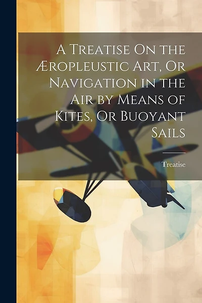 A Treatise On the Æropleustic Art, Or Navigation in the Air by Means of Kites, Or Buoyant Sails