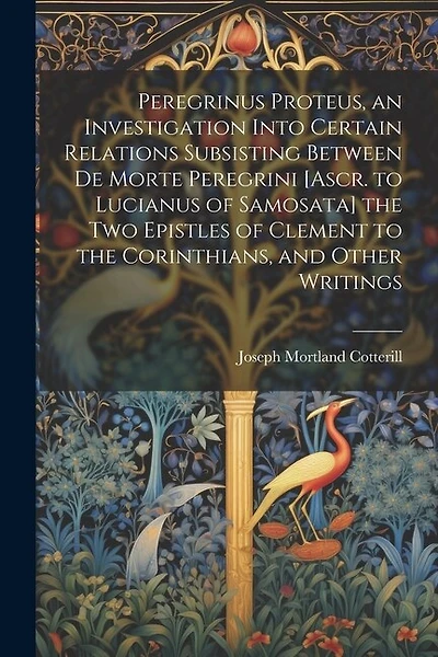Peregrinus Proteus, an Investigation Into Certain Relations Subsisting Between De Morte Peregrini [Ascr. to Lucianus of Samosata] the Two Epistles of Clement to the Corinthians, and Other Writings