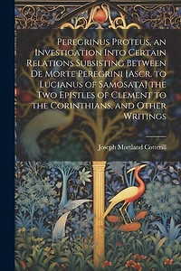 Peregrinus Proteus, an Investigation Into Certain Relations Subsisting Between De Morte Peregrini [Ascr. to Lucianus of Samosata] the Two Epistles of Clement to the Corinthians, and Other Writings