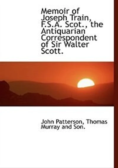 Memoir of Joseph Train, F. S. A. Scot: The Antiquarian Correspondent Sir Walter Scott