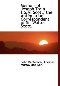 Memoir of Joseph Train, F. S. A. Scot: The Antiquarian Correspondent Sir Walter Scott