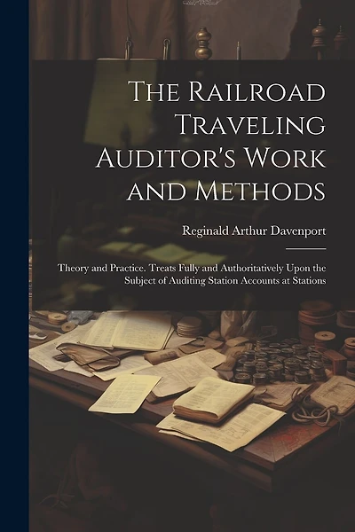 The Railroad Traveling Auditor's Work and Methods: Theory and Practice. Treats Fully and Authoritatively Upon the Subject of Auditing Station Accounts at Stations