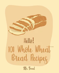 Hello! 101 Whole Wheat Bread Recipes: Best Whole Wheat Bread Cookbook Ever For Beginners [No Knead Bread Cookbook, Sourdough Bread Cookbook, Banana Bread Recipe, Blueberry Muffin Recipe] [Book 1]