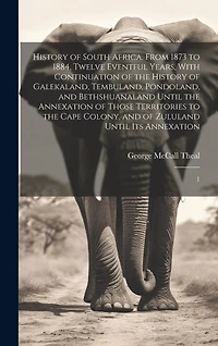 History of South Africa, From 1873 to 1884, Twelve Eventful Years, With Continuation of the History of Galekaland, Tembuland, Pondoland, and Bethshuanaland Until the Annexation of Those Territories to the Cape Colony, and of Zululand Until its Annexation