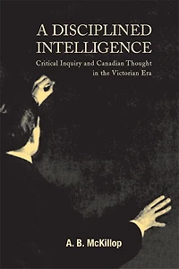 A Disciplined Intelligence: Critical Inquiry and Canadian Thought the Victorian Era