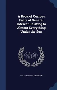 A Book of Curious Facts General Interest Relating to Almost Everything Under the Sun (Classic Reprint)