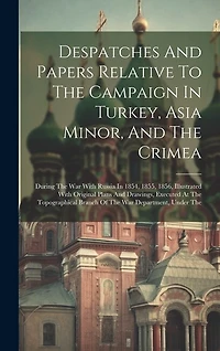 Despatches And Papers Relative To The Campaign In Turkey, Asia Minor, And The Crimea: During The War With Russia In 1854, 1855, 1856, Illustrated With Original Plans And Drawings, Executed At The Topographical Branch Of The War Department, Under The