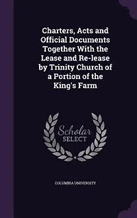 Charters, Acts and Official Documents Together With the Lease Re-lease by Trinity Church of a Portion King's Farm
