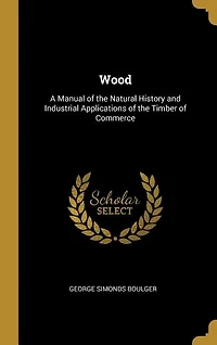 Wood: A Manual of the Natural History and Industrial Applications of the Timber of Commerce