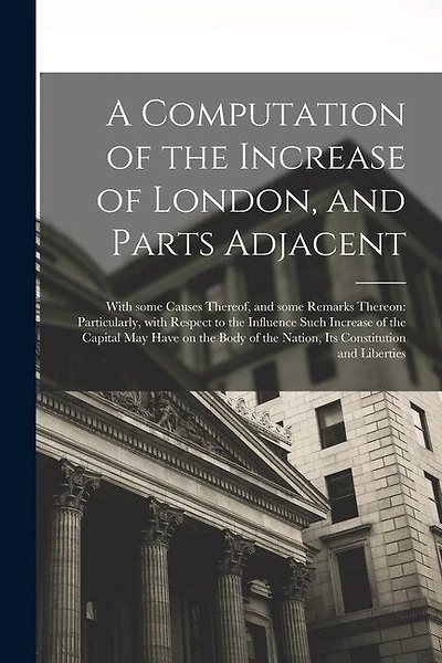 A Computation of the Increase of London, and Parts Adjacent; With Some Causes Thereof, and Some Remarks Thereon: Particularly, With Respect to the Influence Such Increase of the Capital May Have on the Body of the Nation, Its Constitution and Liberties