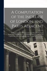 A Computation of the Increase of London, and Parts Adjacent; With Some Causes Thereof, and Some Remarks Thereon: Particularly, With Respect to the Influence Such Increase of the Capital May Have on the Body of the Nation, Its Constitution and Liberties
