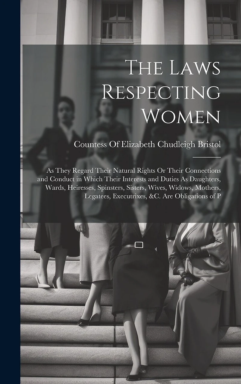 The Laws Respecting Women: As They Regard Their Natural Rights Or Their Connections and Conduct in Which Their Interests and Duties As Daughters, Wards, Heiresses, Spinsters, Sisters, Wives, Widows, Mothers, Legatees, Executrixes