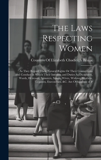 The Laws Respecting Women: As They Regard Their Natural Rights Or Their Connections and Conduct in Which Their Interests and Duties As Daughters, Wards, Heiresses, Spinsters, Sisters, Wives, Widows, Mothers, Legatees, Executrixes