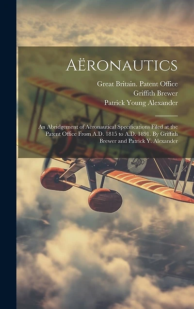 Aëronautics: An Abridgement of Aëronautical Specifications Filed at the Patent Office From A.D. 1815 to A.D. 1891. By Griffith Brewer and Patrick Y. Alexander