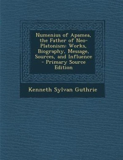 Numenius of Apamea, the Father Neo-Platonism: Works, Biography, Message, Sources, and Influence (Classic Reprint)