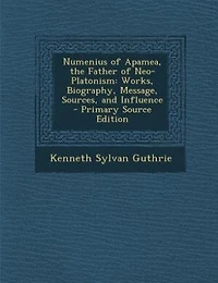 Numenius of Apamea, the Father Neo-Platonism: Works, Biography, Message, Sources, and Influence (Classic Reprint)