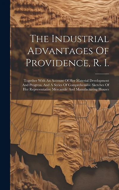 The Industrial Advantages Of Providence, R. I.: Together With An Account Of Her Material Development And Progress, And A Series Of Comprehensive Sketches Of Her Representative Mercantile And Manufacturing Houses