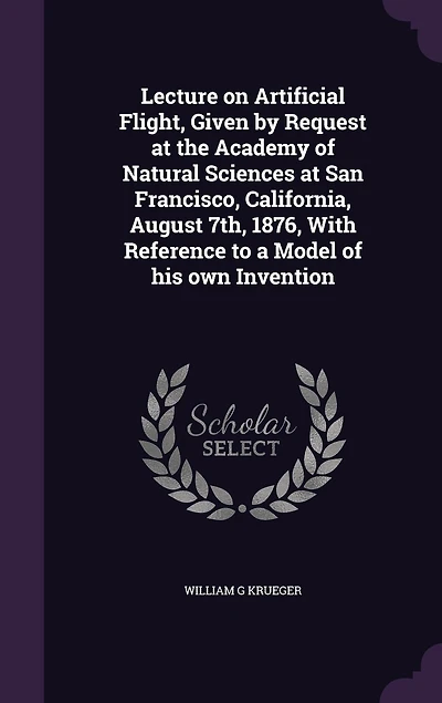 Lecture on Artificial Flight, Given by Request at the Academy of Natural Sciences San Francisco, California, August 7th, 1876, With Reference to a Model His Own Invention