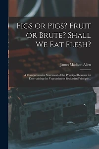 Figs or Pigs? Fruit or Brute? Shall We Eat Flesh?: a Comprehensive Statement of the Principal Reasons for Entertaining the Vegetarian or Fruitarian Principle ..