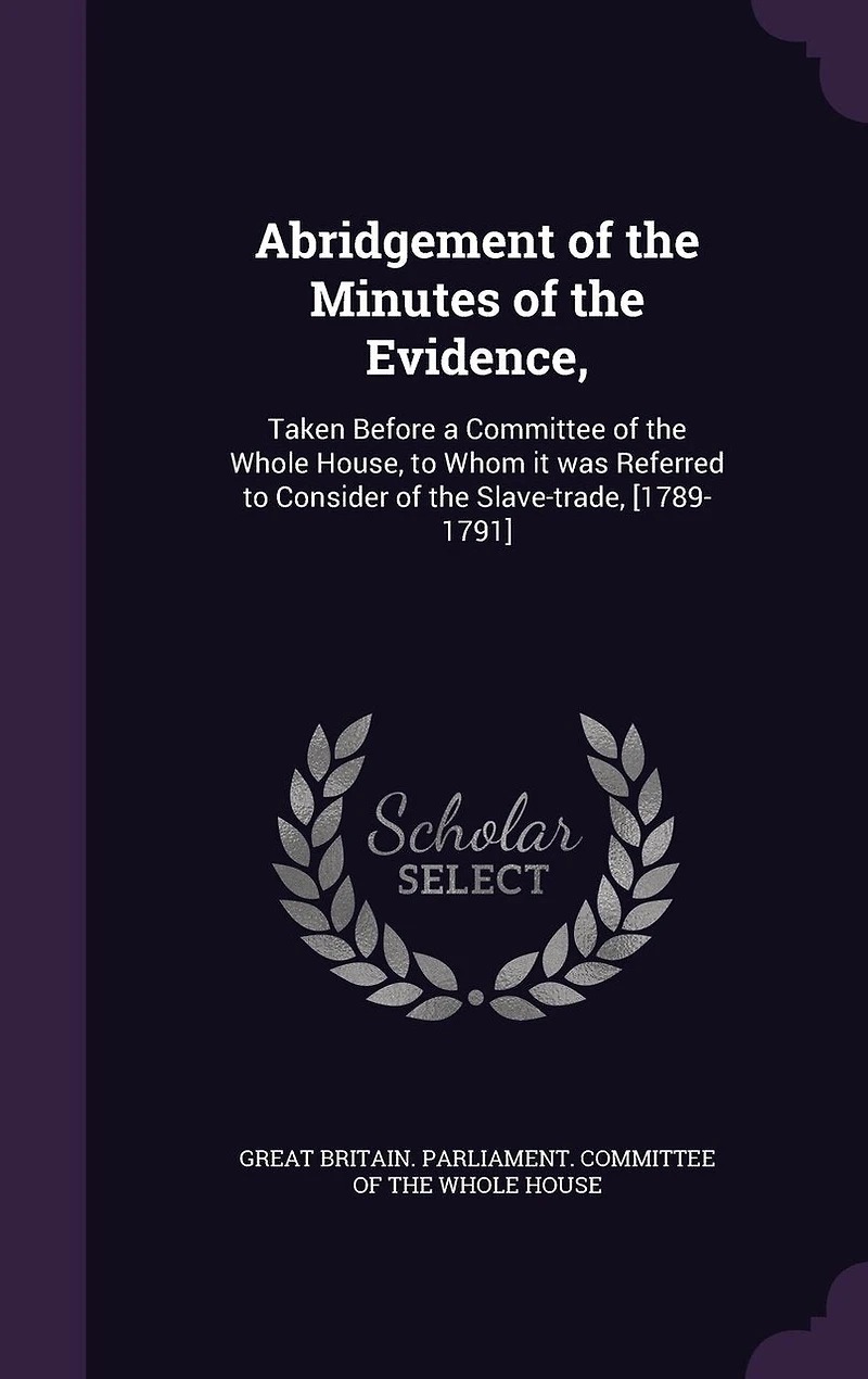 Abridgement of the Minutes Evidence,: Taken Before a Committee Whole House, to Whom it was Referred Consider Slave-trade