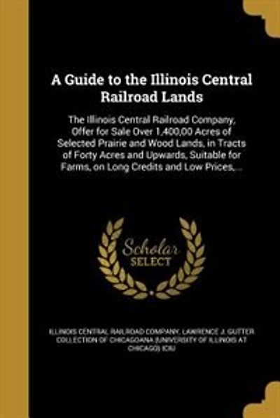 A Guide to the Illinois Central Railroad Lands: The Illinois Central Railroad Company, Offer for Sale Over 1,400,00 Acres of Selected Prairie and W