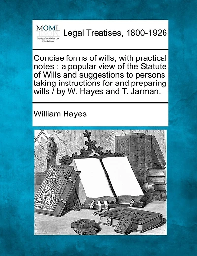 Concise forms of wills, with practical notes: a popular view of the Statute of Wills and suggestions to persons taking instructions for and preparing wills / by W. Hayes and T. Jarman.