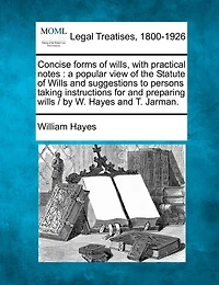 Concise forms of wills, with practical notes: a popular view of the Statute of Wills and suggestions to persons taking instructions for and preparing wills / by W. Hayes and T. Jarman.