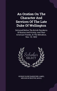 An Oration On The Character And Services Of The Late Duke Of Wellington: Delivered Before The British Residents Of Boston And Vicinity, And Their American Friends, At The Melodeon, Nov. 10, 1852