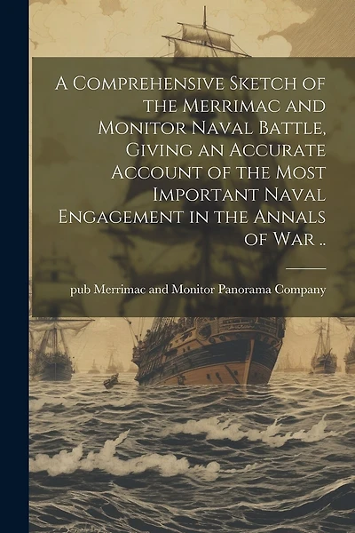 A Comprehensive Sketch of the Merrimac and Monitor Naval Battle, Giving an Accurate Account of the Most Important Naval Engagement in the Annals of war ..