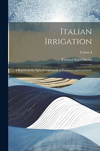 Italian Irrigation: A Report on the Agricultural Canals of Piedmont and Lombardy; Volume I