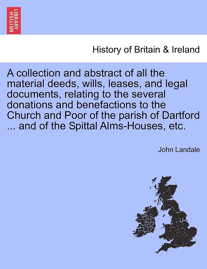 A Collection And Abstract Of All The Material Deeds, Wills, Leases, And Legal Documents, Relating To The Several Donations And Benefactions To The Church And Poor Of The Parish Of Dartford ... And Of The Spittal Alms-houses, Etc.