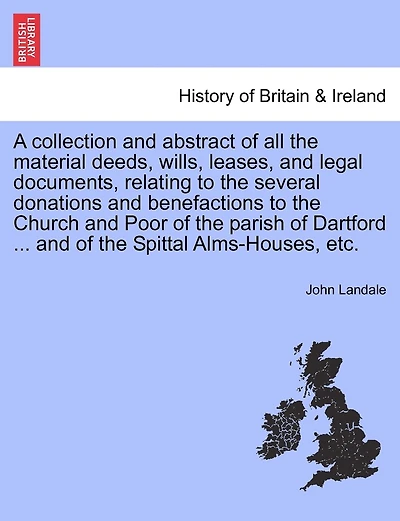 A Collection And Abstract Of All The Material Deeds, Wills, Leases, And Legal Documents, Relating To The Several Donations And Benefactions To The Church And Poor Of The Parish Of Dartford ... And Of The Spittal Alms-houses, Etc.