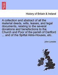 A Collection And Abstract Of All The Material Deeds, Wills, Leases, And Legal Documents, Relating To The Several Donations And Benefactions To The Church And Poor Of The Parish Of Dartford ... And Of The Spittal Alms-houses, Etc.
