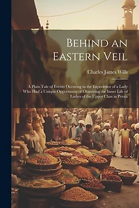 Behind an Eastern Veil: A Plain Tale of Events Occuring in the Experience of a Lady Who Had a Unique Opportunity of Observing the Inner Life of Ladies of the Upper Class in Persia