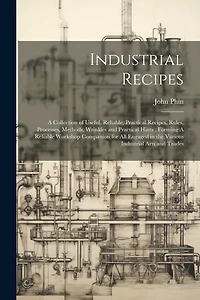 Industrial Recipes: A Collection of Useful, Reliable, Practical Recipes, Rules, Processes, Methods, Wrinkles and Practical Hints: Forming A Reliable Workshop Companion for all Engaged in the Various Industrial Arts and Trades