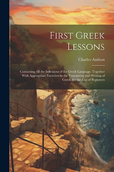 First Greek Lessons: Containing All the Inflexions of the Greek Language. Together With Appropriate Exercises in the Translating and Writing of Greek, for the Use of Beginners