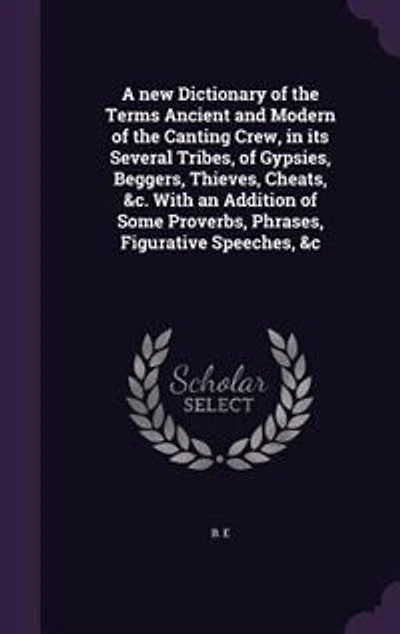 A new Dictionary of the Terms Ancient and Modern of the Canting Crew, in its Several Tribes, of Gypsies, Beggers, Thieves, Cheats, &c. With an Addition of Some Proverbs, Phrases, Figurative Speeches, &c