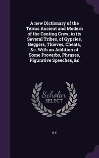 A new Dictionary of the Terms Ancient and Modern of the Canting Crew, in its Several Tribes, of Gypsies, Beggers, Thieves, Cheats, &c. With an Addition of Some Proverbs, Phrases, Figurative Speeches, &c